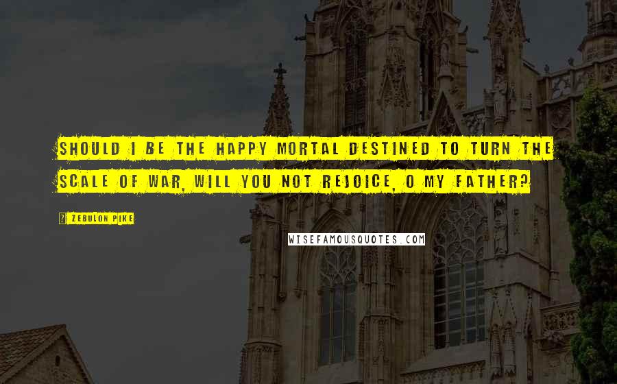 Zebulon Pike Quotes: Should I be the happy mortal destined to turn the scale of war, will you not rejoice, O my father?