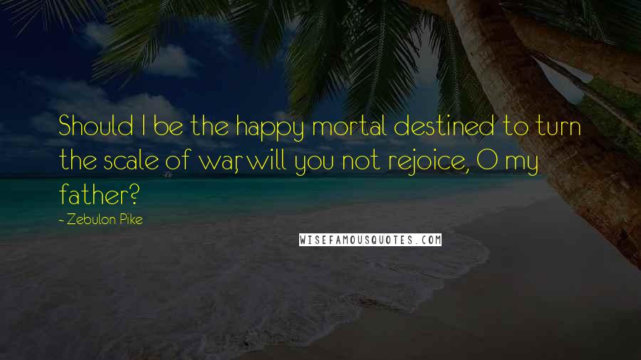 Zebulon Pike Quotes: Should I be the happy mortal destined to turn the scale of war, will you not rejoice, O my father?