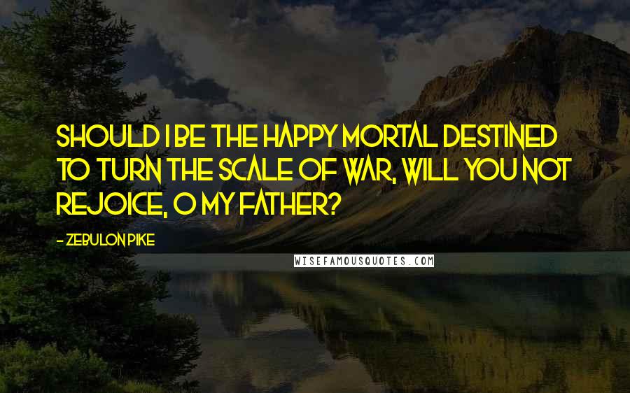Zebulon Pike Quotes: Should I be the happy mortal destined to turn the scale of war, will you not rejoice, O my father?