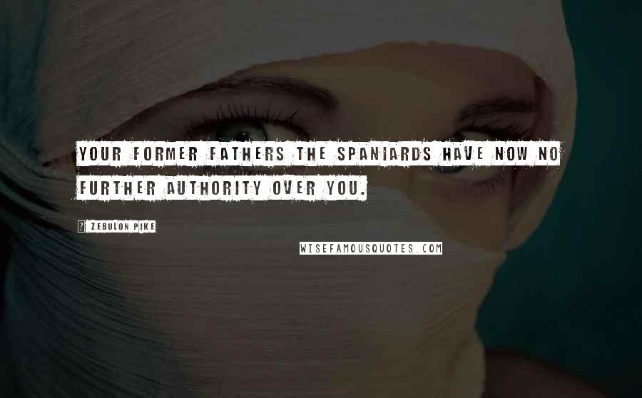 Zebulon Pike Quotes: Your former Fathers the Spaniards have now no further Authority over you.