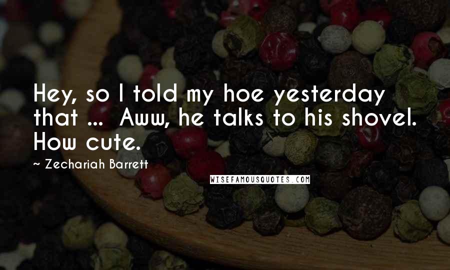 Zechariah Barrett Quotes: Hey, so I told my hoe yesterday that ... Aww, he talks to his shovel. How cute.