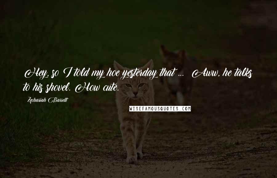 Zechariah Barrett Quotes: Hey, so I told my hoe yesterday that ... Aww, he talks to his shovel. How cute.