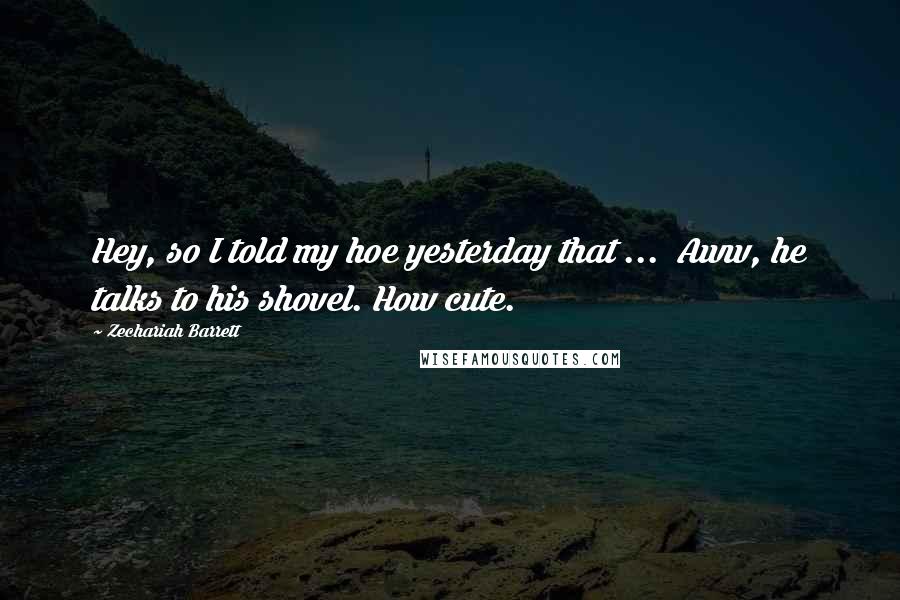 Zechariah Barrett Quotes: Hey, so I told my hoe yesterday that ... Aww, he talks to his shovel. How cute.