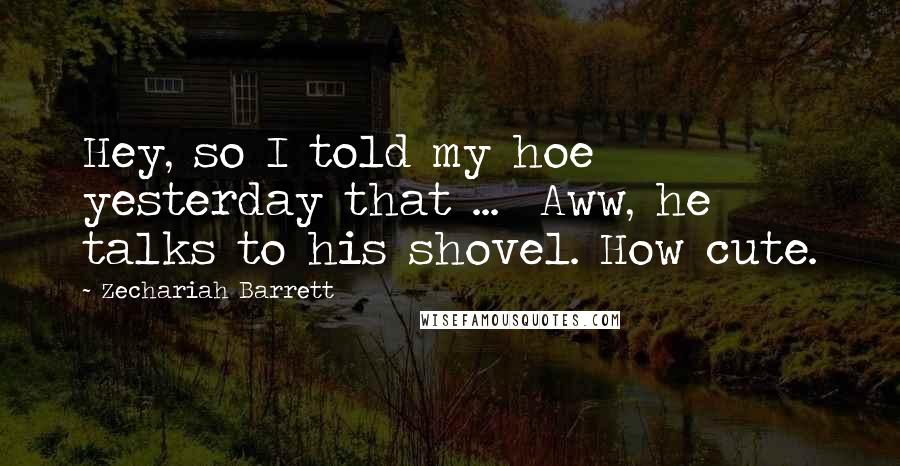 Zechariah Barrett Quotes: Hey, so I told my hoe yesterday that ... Aww, he talks to his shovel. How cute.