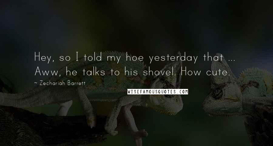 Zechariah Barrett Quotes: Hey, so I told my hoe yesterday that ... Aww, he talks to his shovel. How cute.