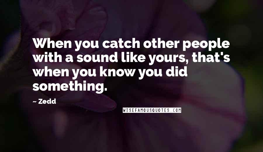 Zedd Quotes: When you catch other people with a sound like yours, that's when you know you did something.