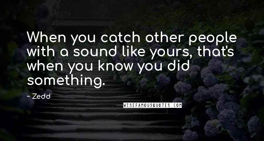 Zedd Quotes: When you catch other people with a sound like yours, that's when you know you did something.