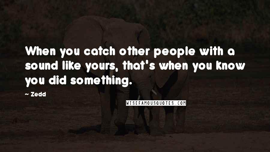 Zedd Quotes: When you catch other people with a sound like yours, that's when you know you did something.