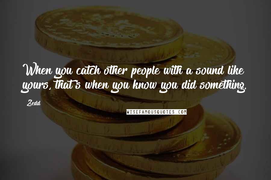 Zedd Quotes: When you catch other people with a sound like yours, that's when you know you did something.