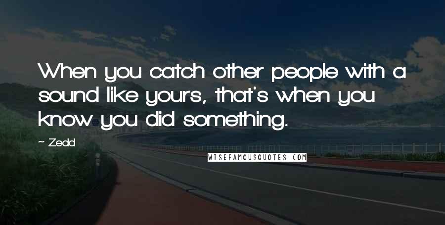 Zedd Quotes: When you catch other people with a sound like yours, that's when you know you did something.