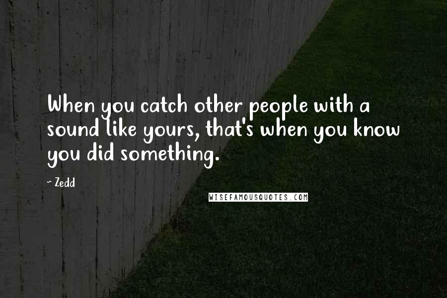 Zedd Quotes: When you catch other people with a sound like yours, that's when you know you did something.