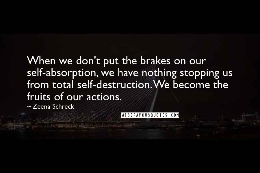 Zeena Schreck Quotes: When we don't put the brakes on our self-absorption, we have nothing stopping us from total self-destruction. We become the fruits of our actions.
