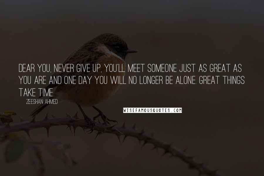 Zeeshan Ahmed Quotes: Dear you, Never give up, you'll meet someone just as great as you are and one day you will no longer be alone. GREAT THINGS TAKE TIME.