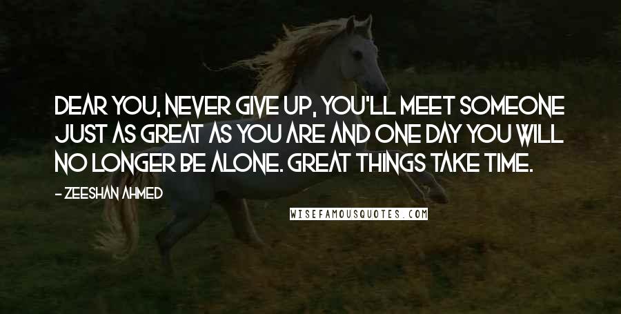 Zeeshan Ahmed Quotes: Dear you, Never give up, you'll meet someone just as great as you are and one day you will no longer be alone. GREAT THINGS TAKE TIME.