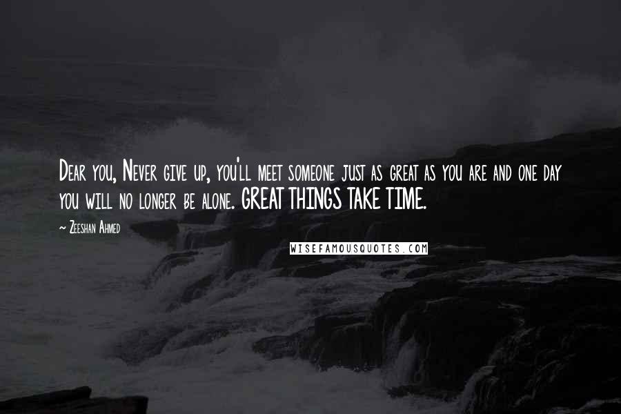 Zeeshan Ahmed Quotes: Dear you, Never give up, you'll meet someone just as great as you are and one day you will no longer be alone. GREAT THINGS TAKE TIME.