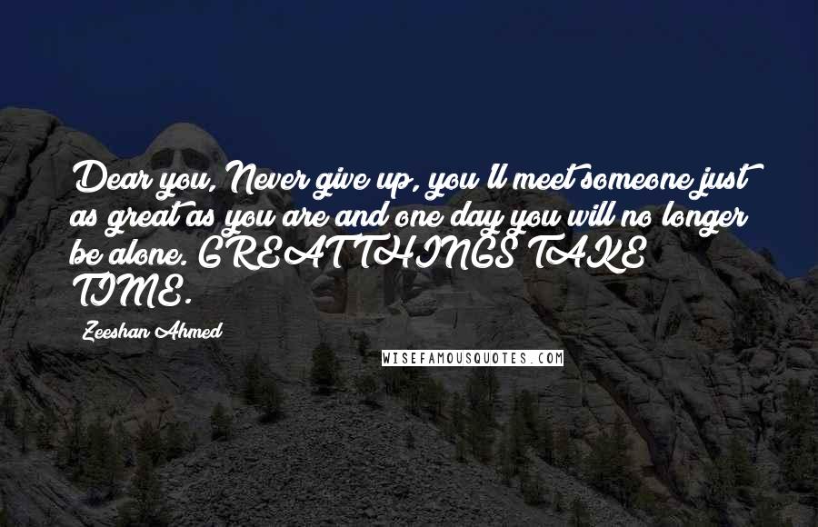 Zeeshan Ahmed Quotes: Dear you, Never give up, you'll meet someone just as great as you are and one day you will no longer be alone. GREAT THINGS TAKE TIME.