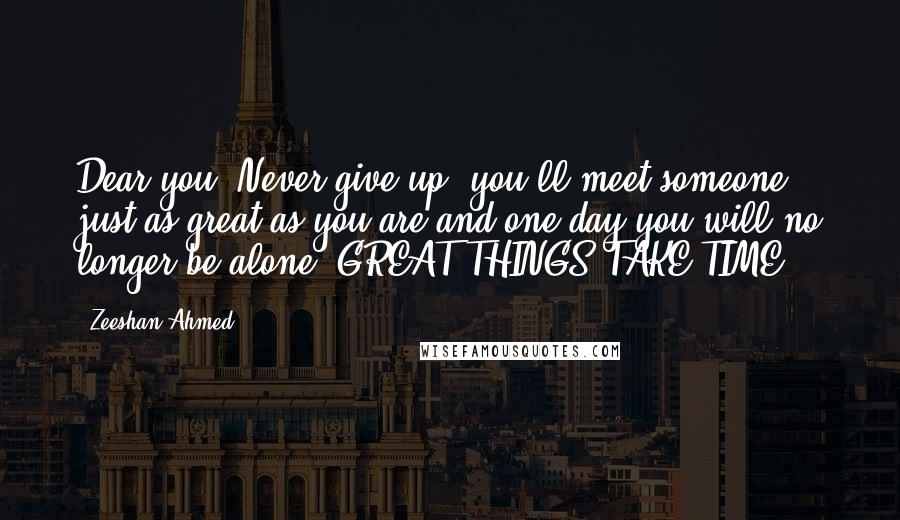 Zeeshan Ahmed Quotes: Dear you, Never give up, you'll meet someone just as great as you are and one day you will no longer be alone. GREAT THINGS TAKE TIME.