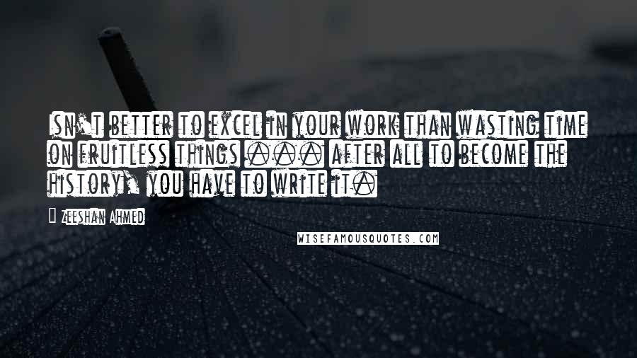 Zeeshan Ahmed Quotes: Isn't better to excel in your work than wasting time on fruitless things ... after all to become the history, you have to write it.