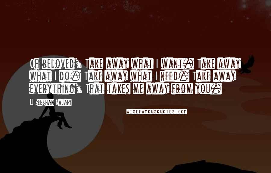 Zeeshan Najafi Quotes: Oh beloved, Take away what I want. Take away what I do. Take away what I need. Take away everything, That takes me away from you.