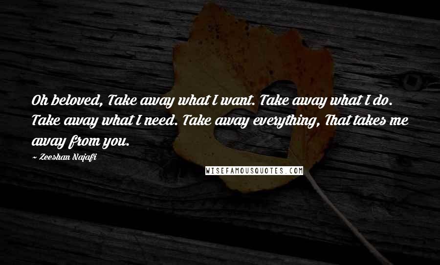 Zeeshan Najafi Quotes: Oh beloved, Take away what I want. Take away what I do. Take away what I need. Take away everything, That takes me away from you.