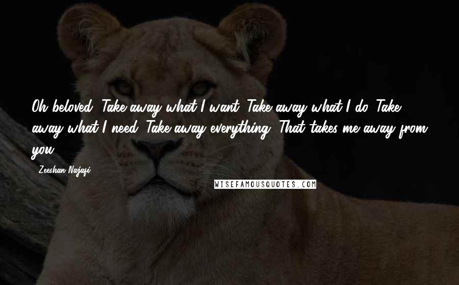 Zeeshan Najafi Quotes: Oh beloved, Take away what I want. Take away what I do. Take away what I need. Take away everything, That takes me away from you.