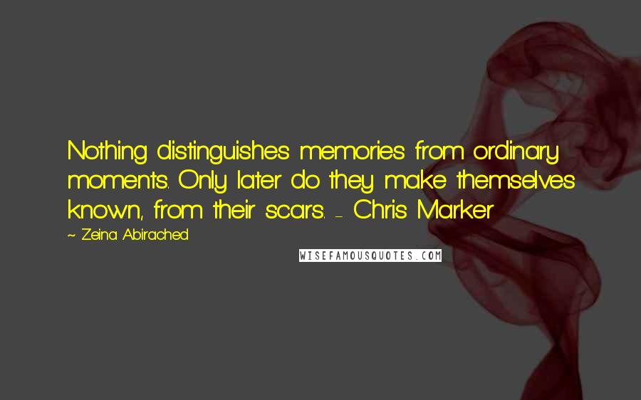 Zeina Abirached Quotes: Nothing distinguishes memories from ordinary moments. Only later do they make themselves known, from their scars. - Chris Marker