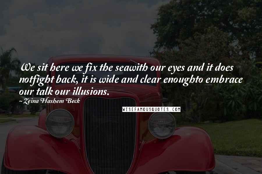 Zeina Hashem Beck Quotes: We sit here we fix the seawith our eyes and it does notfight back, it is wide and clear enoughto embrace our talk our illusions.