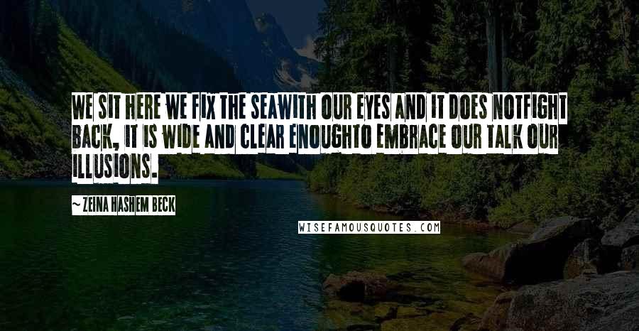Zeina Hashem Beck Quotes: We sit here we fix the seawith our eyes and it does notfight back, it is wide and clear enoughto embrace our talk our illusions.