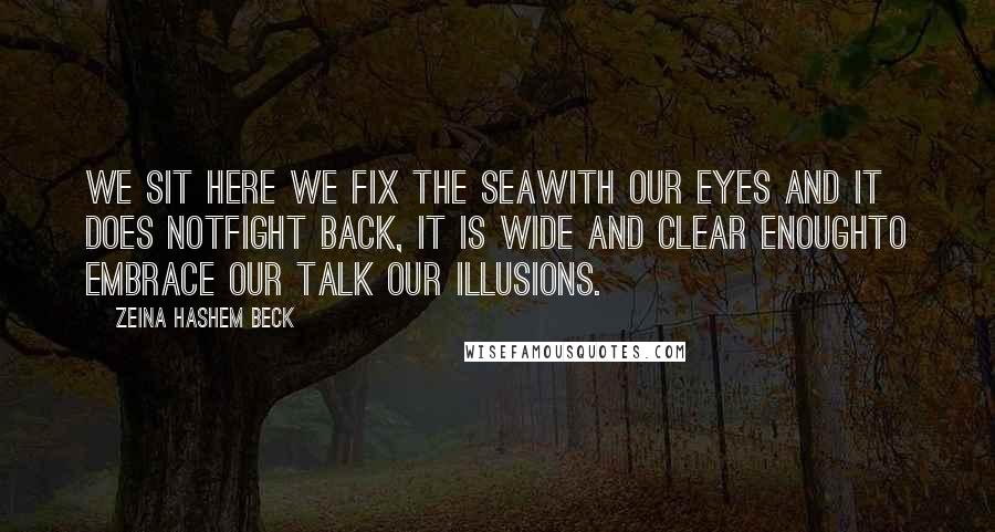 Zeina Hashem Beck Quotes: We sit here we fix the seawith our eyes and it does notfight back, it is wide and clear enoughto embrace our talk our illusions.