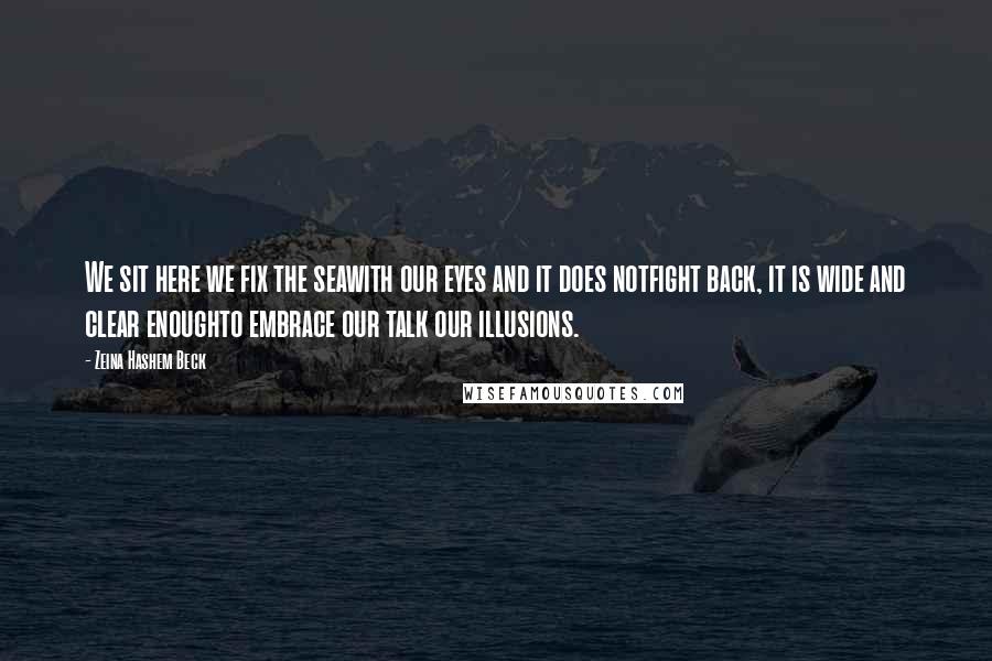 Zeina Hashem Beck Quotes: We sit here we fix the seawith our eyes and it does notfight back, it is wide and clear enoughto embrace our talk our illusions.