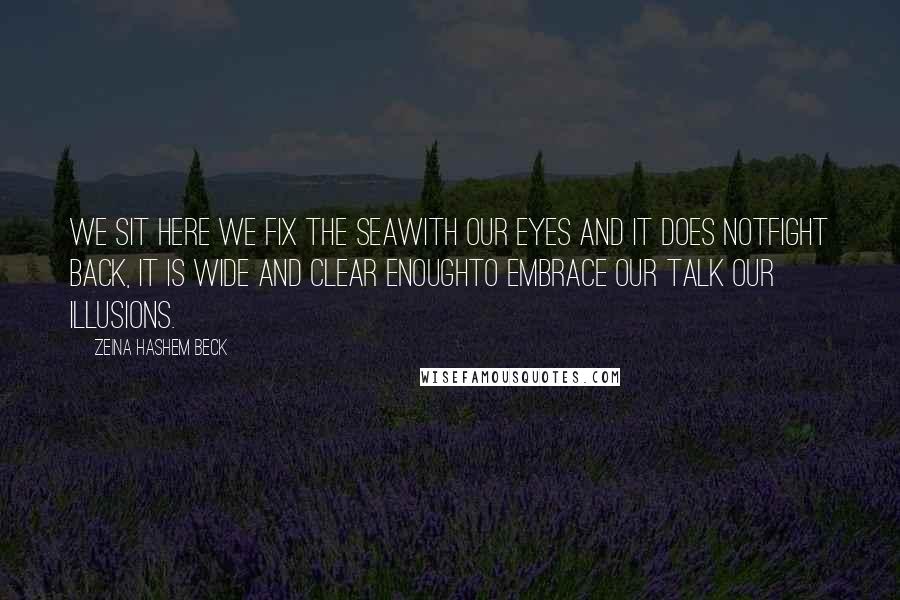 Zeina Hashem Beck Quotes: We sit here we fix the seawith our eyes and it does notfight back, it is wide and clear enoughto embrace our talk our illusions.