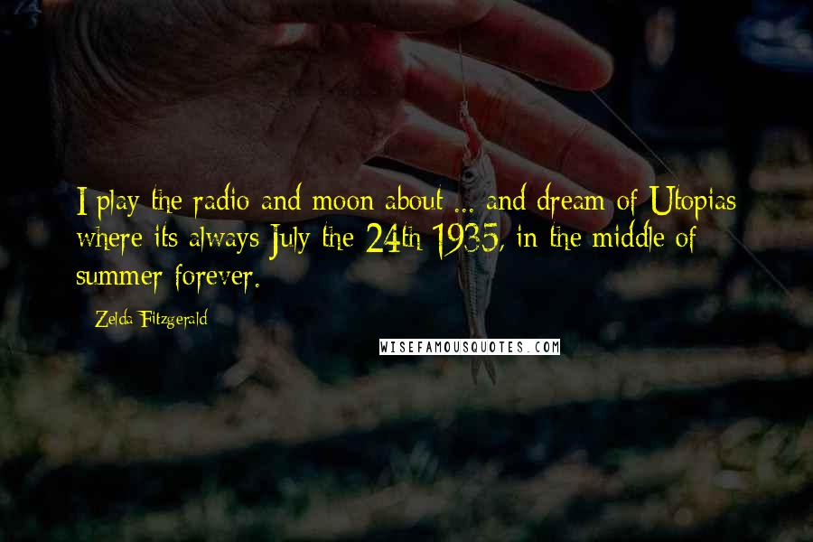Zelda Fitzgerald Quotes: I play the radio and moon about ... and dream of Utopias where its always July the 24th 1935, in the middle of summer forever.