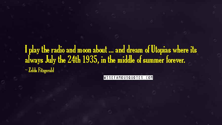 Zelda Fitzgerald Quotes: I play the radio and moon about ... and dream of Utopias where its always July the 24th 1935, in the middle of summer forever.