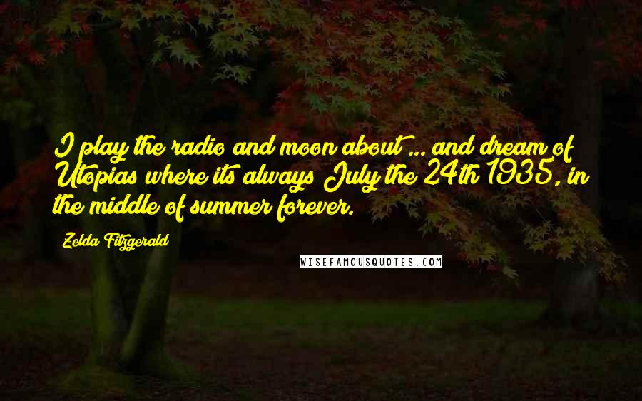 Zelda Fitzgerald Quotes: I play the radio and moon about ... and dream of Utopias where its always July the 24th 1935, in the middle of summer forever.