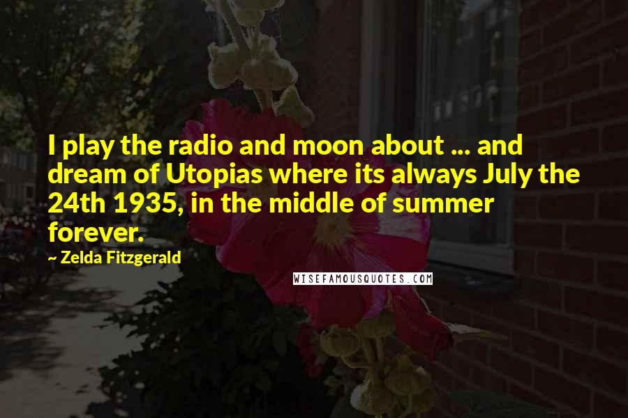 Zelda Fitzgerald Quotes: I play the radio and moon about ... and dream of Utopias where its always July the 24th 1935, in the middle of summer forever.