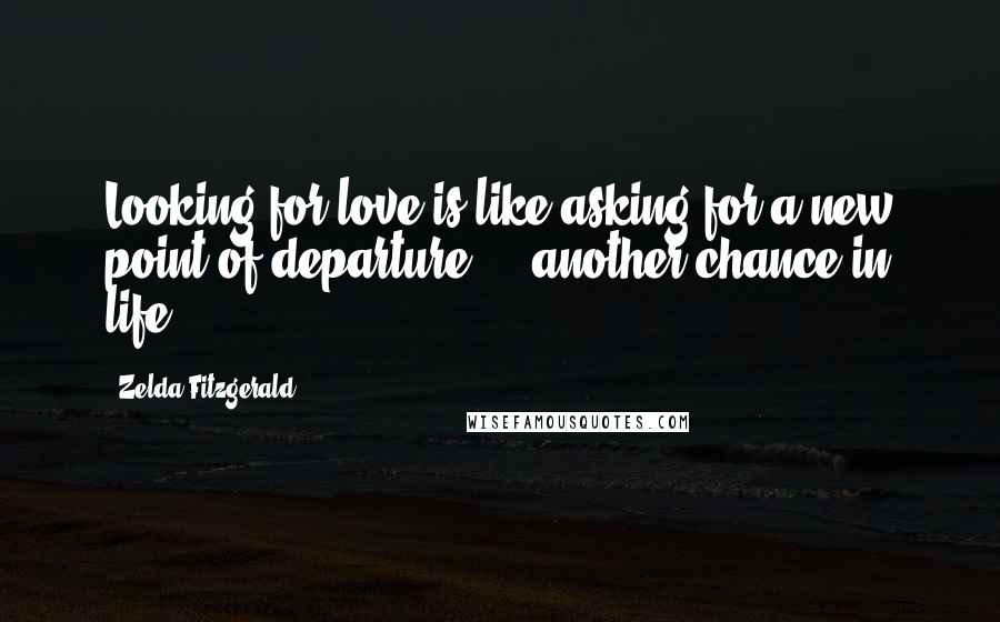 Zelda Fitzgerald Quotes: Looking for love is like asking for a new point of departure ... another chance in life.