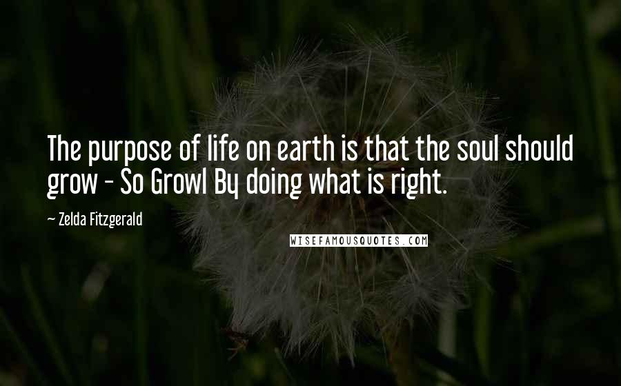 Zelda Fitzgerald Quotes: The purpose of life on earth is that the soul should grow - So Growl By doing what is right.