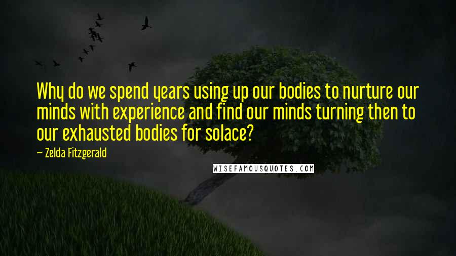 Zelda Fitzgerald Quotes: Why do we spend years using up our bodies to nurture our minds with experience and find our minds turning then to our exhausted bodies for solace?