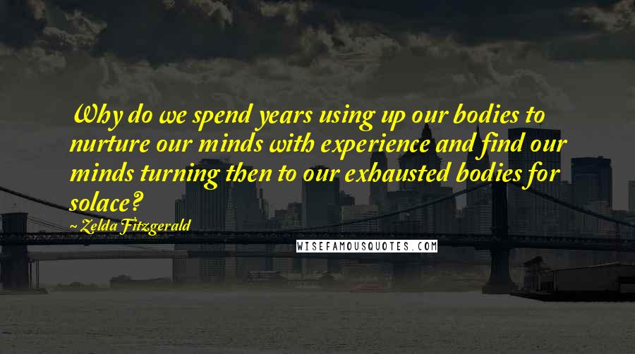 Zelda Fitzgerald Quotes: Why do we spend years using up our bodies to nurture our minds with experience and find our minds turning then to our exhausted bodies for solace?