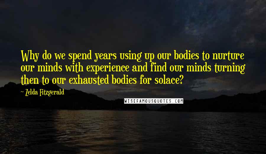 Zelda Fitzgerald Quotes: Why do we spend years using up our bodies to nurture our minds with experience and find our minds turning then to our exhausted bodies for solace?