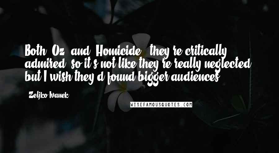 Zeljko Ivanek Quotes: Both 'Oz' and 'Homicide,' they're critically admired, so it's not like they're really neglected, but I wish they'd found bigger audiences.