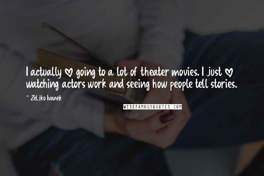 Zeljko Ivanek Quotes: I actually love going to a lot of theater movies. I just love watching actors work and seeing how people tell stories.