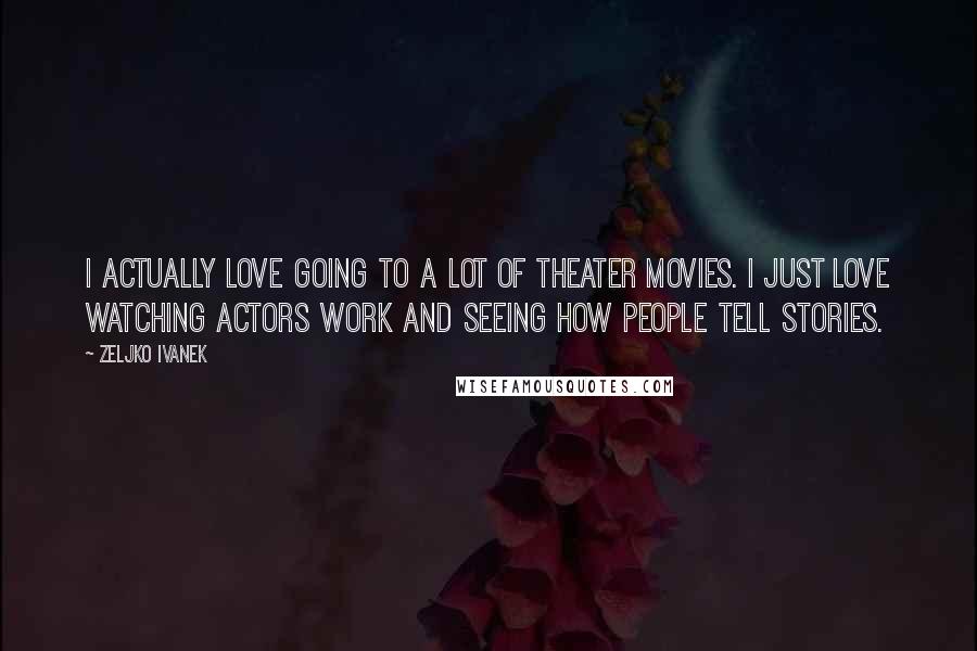 Zeljko Ivanek Quotes: I actually love going to a lot of theater movies. I just love watching actors work and seeing how people tell stories.