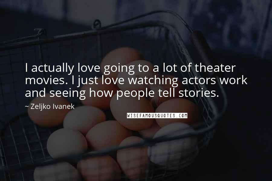 Zeljko Ivanek Quotes: I actually love going to a lot of theater movies. I just love watching actors work and seeing how people tell stories.