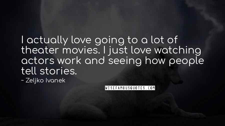 Zeljko Ivanek Quotes: I actually love going to a lot of theater movies. I just love watching actors work and seeing how people tell stories.