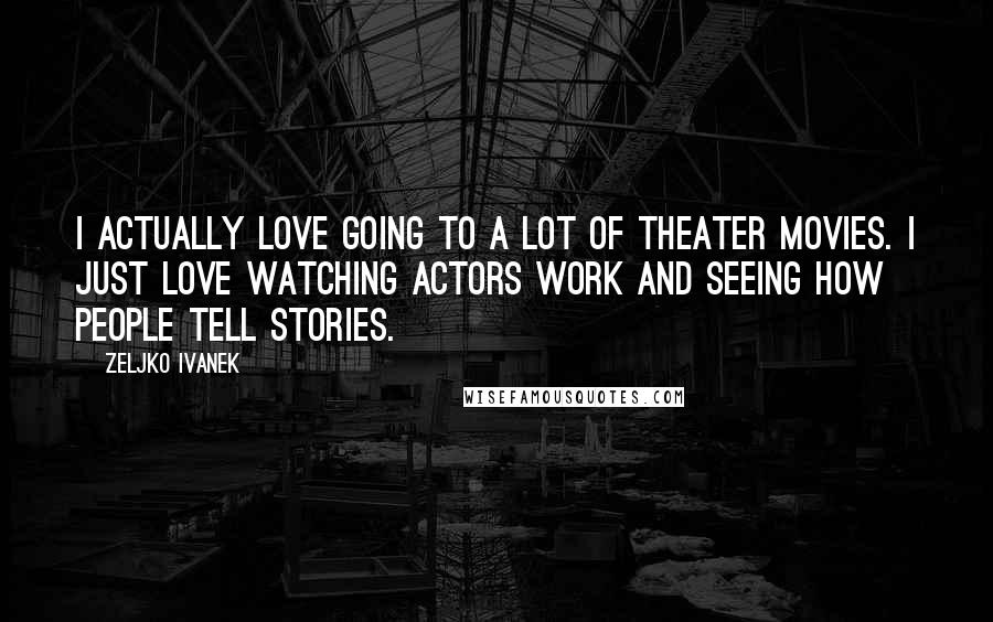 Zeljko Ivanek Quotes: I actually love going to a lot of theater movies. I just love watching actors work and seeing how people tell stories.