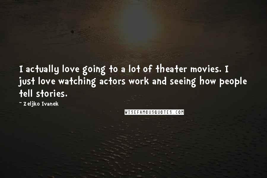 Zeljko Ivanek Quotes: I actually love going to a lot of theater movies. I just love watching actors work and seeing how people tell stories.