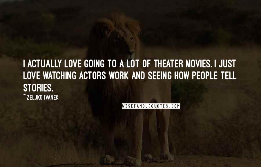 Zeljko Ivanek Quotes: I actually love going to a lot of theater movies. I just love watching actors work and seeing how people tell stories.