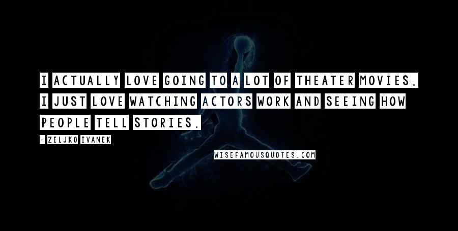 Zeljko Ivanek Quotes: I actually love going to a lot of theater movies. I just love watching actors work and seeing how people tell stories.