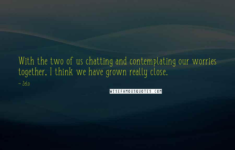 Zelo Quotes: With the two of us chatting and contemplating our worries together, I think we have grown really close.